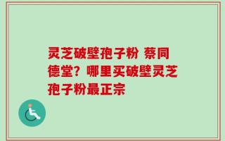 灵芝破壁孢子粉 蔡同德堂？哪里买破壁灵芝孢子粉最正宗