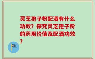 灵芝孢子粉配酒有什么功效？探究灵芝孢子粉的药用价值及配酒功效？