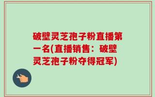 破壁灵芝孢子粉直播第一名(直播销售：破壁灵芝孢子粉夺得冠军)
