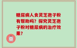糖尿病人食灵芝孢子粉有帮助吗？探究灵芝孢子粉对糖尿病的治疗效果？
