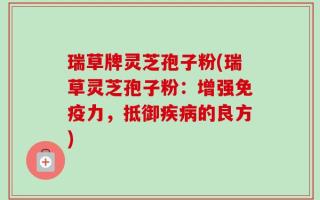 瑞草牌灵芝孢子粉(瑞草灵芝孢子粉：增强免疫力，抵御疾病的良方)