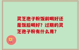 灵芝孢子粉饭前喝好还是饭后喝好？过期的灵芝孢子粉有什么用？