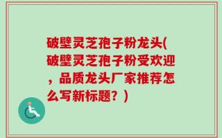 破壁灵芝孢子粉龙头(破壁灵芝孢子粉受欢迎，品质龙头厂家推荐怎么写新标题？)