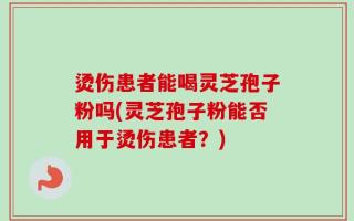 烫伤患者能喝灵芝孢子粉吗(灵芝孢子粉能否用于烫伤患者？)