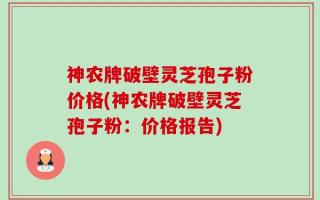 神农牌破壁灵芝孢子粉价格(神农牌破壁灵芝孢子粉：价格报告)