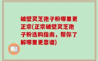 破壁灵芝孢子粉哪里更正宗(正宗破壁灵芝孢子粉选购指南，帮你了解哪里更靠谱)