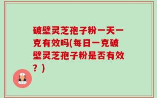 破壁灵芝孢子粉一天一克有效吗(每日一克破壁灵芝孢子粉是否有效？)