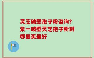 灵芝破壁孢子粉咨询？紫一破壁灵芝孢子粉到哪里买最好