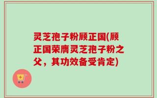 灵芝孢子粉顾正国(顾正国荣膺灵芝孢子粉之父，其功效备受肯定)
