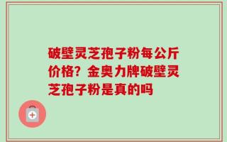 破壁灵芝孢子粉每公斤价格？金奥力牌破壁灵芝孢子粉是真的吗