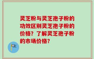 灵芝粉与灵芝孢子粉的功效区别灵芝孢子粉的价格？了解灵芝孢子粉的市场价格？