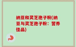 纳豆和灵芝孢子粉(纳豆与灵芝孢子粉：营养佳品)