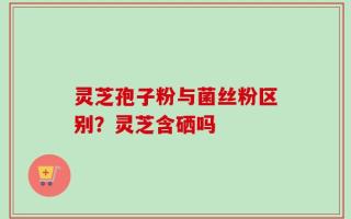 灵芝孢子粉与菌丝粉区别？灵芝含硒吗