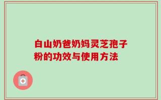 白山奶爸奶妈灵芝孢子粉的功效与使用方法