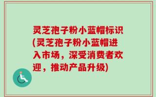 灵芝孢子粉小蓝帽标识(灵芝孢子粉小蓝帽进入市场，深受消费者欢迎，推动产品升级)