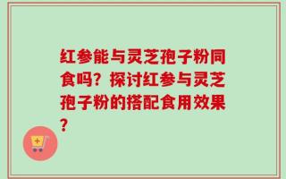 红参能与灵芝孢子粉同食吗？探讨红参与灵芝孢子粉的搭配食用效果？