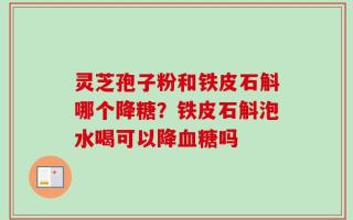 灵芝孢子粉和铁皮石斛哪个降糖？铁皮石斛泡水喝可以降血糖吗