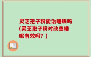 灵芝孢子粉能治睡眠吗(灵芝孢子粉对改善睡眠有效吗？)
