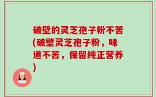 破壁的灵芝孢子粉不苦(破壁灵芝孢子粉，味道不苦，保留纯正营养)