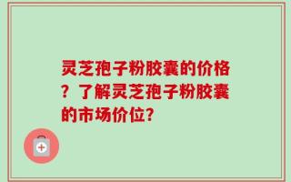 灵芝孢子粉胶囊的价格？了解灵芝孢子粉胶囊的市场价位？