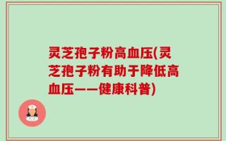 灵芝孢子粉高血压(灵芝孢子粉有助于降低高血压——健康科普)