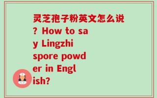 灵芝孢子粉英文怎么说？How to say Lingzhi spore powder in English？