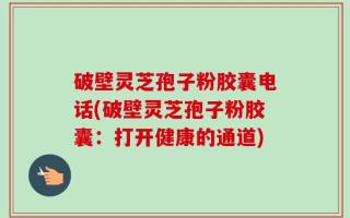破壁灵芝孢子粉胶囊电话(破壁灵芝孢子粉胶囊：打开健康的通道)