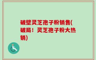 破壁灵芝孢子粉销售(破局！灵芝孢子粉大热销)