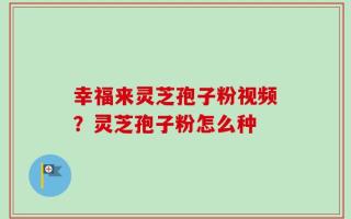 幸福来灵芝孢子粉视频？灵芝孢子粉怎么种