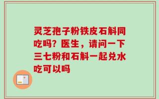 灵芝孢子粉铁皮石斛同吃吗？医生，请问一下三七粉和石斛一起兑水吃可以吗