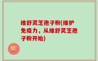 维舒灵芝孢子粉(维护免疫力，从维舒灵芝孢子粉开始)