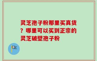 灵芝孢子粉那里买真货？哪里可以买到正宗的灵芝破壁孢子粉