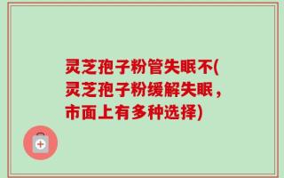 灵芝孢子粉管失眠不(灵芝孢子粉缓解失眠，市面上有多种选择)