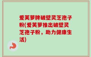 爱芙萝牌破壁灵芝孢子粉(爱芙萝推出破壁灵芝孢子粉，助力健康生活)