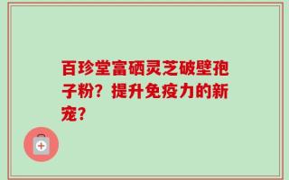 百珍堂富硒灵芝破壁孢子粉？提升免疫力的新宠？