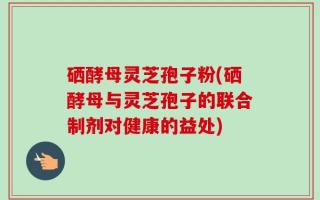 硒酵母灵芝孢子粉(硒酵母与灵芝孢子的联合制剂对健康的益处)