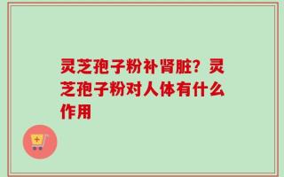 灵芝孢子粉补肾脏？灵芝孢子粉对人体有什么作用