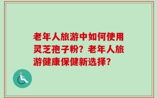 老年人旅游中如何使用灵芝孢子粉？老年人旅游健康保健新选择？