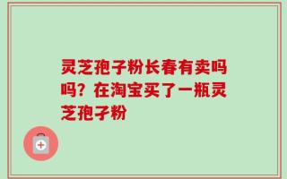 灵芝孢子粉长春有卖吗吗？在淘宝买了一瓶灵芝孢孑粉
