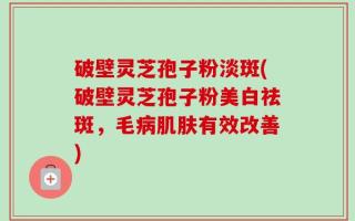 破壁灵芝孢子粉淡斑(破壁灵芝孢子粉美白祛斑，毛病肌肤有效改善)