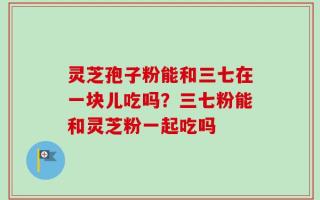 灵芝孢子粉能和三七在一块儿吃吗？三七粉能和灵芝粉一起吃吗