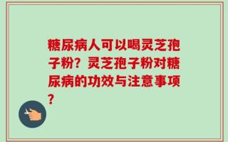 糖尿病人可以喝灵芝孢子粉？灵芝孢子粉对糖尿病的功效与注意事项？