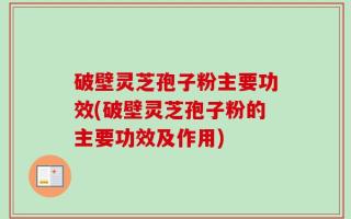 破壁灵芝孢子粉主要功效(破壁灵芝孢子粉的主要功效及作用)