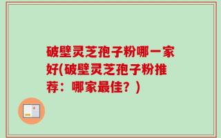 破壁灵芝孢子粉哪一家好(破壁灵芝孢子粉推荐：哪家最佳？)
