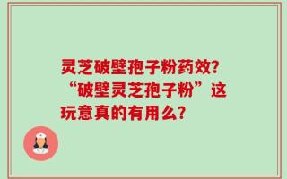 灵芝破壁孢子粉药效？“破壁灵芝孢子粉”这玩意真的有用么？