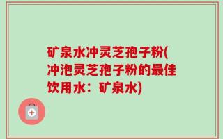 矿泉水冲灵芝孢子粉(冲泡灵芝孢子粉的最佳饮用水：矿泉水)