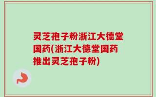 灵芝孢子粉浙江大德堂国药(浙江大德堂国药推出灵芝孢子粉)