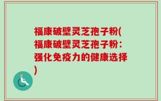 福康破壁灵芝孢子粉(福康破壁灵芝孢子粉：强化免疫力的健康选择)