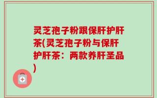 灵芝孢子粉跟保肝护肝茶(灵芝孢子粉与保肝护肝茶：两款养肝圣品)