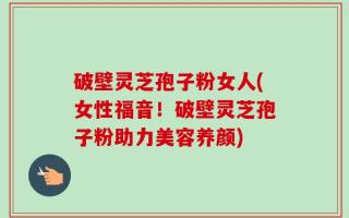 破壁灵芝孢子粉女人(女性福音！破壁灵芝孢子粉助力美容养颜)